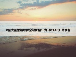 R星大量营销职位空缺扩招：为《GTA6》做准备