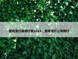 游戏发行商排行榜2022，游戏发行公司排行