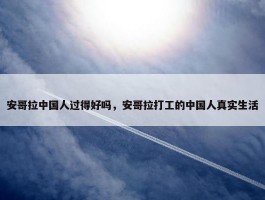 安哥拉中国人过得好吗，安哥拉打工的中国人真实生活