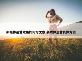 新媒体运营效果如何写文章 新媒体运营具体方案