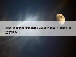 半场-阿雷格里亚赛季第17球杨浩助攻 广州暂1-0辽宁铁人