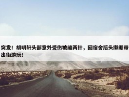 突发！胡明轩头部意外受伤被缝两针，回宿舍后头绑绷带出街游玩！