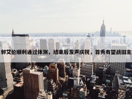 郭艾伦顺利通过体测，结束后发声庆祝，首秀有望战旧主