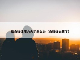 做自媒体压力大了怎么办（自媒体太累了）