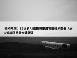 机构预测：75%的AI应用将采用容器技术部署 AWS微软阿里云全球领先