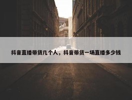 抖音直播带货几个人，抖音带货一场直播多少钱