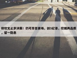 郑钦文止步决赛！仍可昂首离场，创3纪录，挖掘两品质，留一隐患