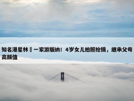 知名港星林峯一家游版纳！4岁女儿拍照抢镜，继承父母高颜值