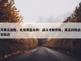 开赛五连胜，北京男篮众将：战斗才刚开始，真正的挑战在后边