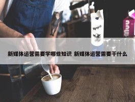 新媒体运营需要学哪些知识 新媒体运营需要干什么