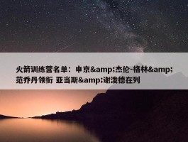 火箭训练营名单：申京&杰伦-格林&范乔丹领衔 亚当斯&谢泼德在列