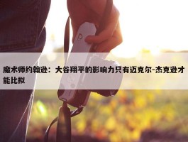 魔术师约翰逊：大谷翔平的影响力只有迈克尔-杰克逊才能比拟