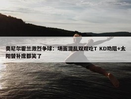 奥尼尔霍兰激烈争球：场面混乱双双吃T KD劝阻+太阳替补席都笑了