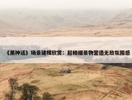 《黑神话》场景建模欣赏：超精细景物营造无敌氛围感