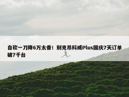 自砍一刀降6万太香！别克昂科威Plus国庆7天订单破7千台