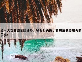 又一大女主剧全网独播，杨紫打头阵，看热度是要爆火的节奏！