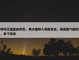 神印王座超前预告，两大魔神入侵御龙关，皓晨霸气回归，拿下双杀