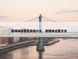 新媒体运营思路是什么，新媒体运营方法