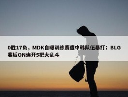 0胜17负，MDK自曝训练赛遭中韩队伍暴打；BLG赛后ON连开5把大乱斗