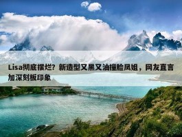 Lisa彻底摆烂？新造型又黑又油撞脸凤姐，网友直言加深刻板印象