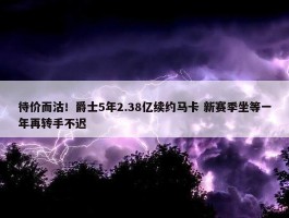 待价而沽！爵士5年2.38亿续约马卡 新赛季坐等一年再转手不迟