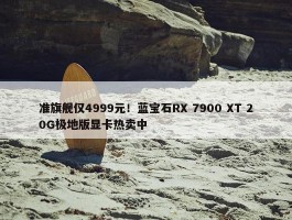 准旗舰仅4999元！蓝宝石RX 7900 XT 20G极地版显卡热卖中