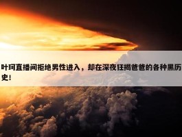 叶珂直播间拒绝男性进入，却在深夜狂揭爸爸的各种黑历史！