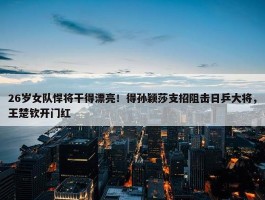 26岁女队悍将干得漂亮！得孙颖莎支招阻击日乒大将，王楚钦开门红