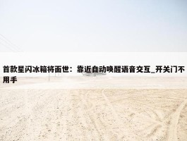 首款星闪冰箱将面世：靠近自动唤醒语音交互_开关门不用手