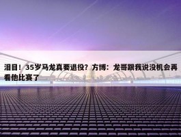 泪目！35岁马龙真要退役？方博：龙哥跟我说没机会再看他比赛了