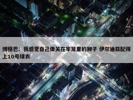 博格巴：我感觉自己像关在牢笼里的狮子 伊尔迪兹配得上10号球衣