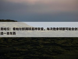 奥哈拉：看帕尔默踢球是种享受，每次他拿球都可能会创造一些东西