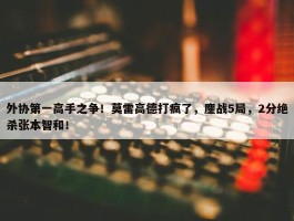 外协第一高手之争！莫雷高德打疯了，鏖战5局，2分绝杀张本智和！