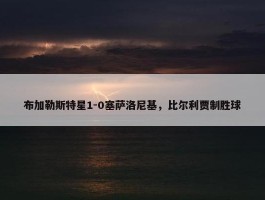 布加勒斯特星1-0塞萨洛尼基，比尔利贾制胜球