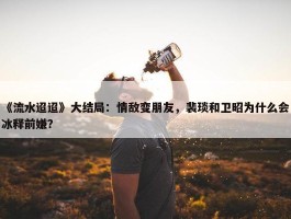 《流水迢迢》大结局：情敌变朋友，裴琰和卫昭为什么会冰释前嫌？