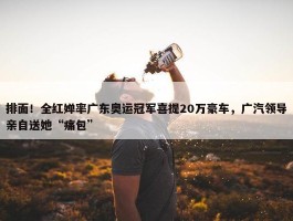 排面！全红婵率广东奥运冠军喜提20万豪车，广汽领导亲自送她“痛包”