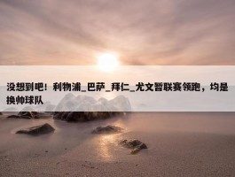 没想到吧！利物浦_巴萨_拜仁_尤文暂联赛领跑，均是换帅球队