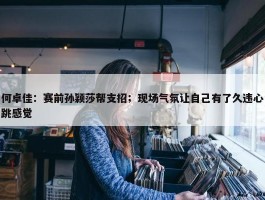 何卓佳：赛前孙颖莎帮支招；现场气氛让自己有了久违心跳感觉