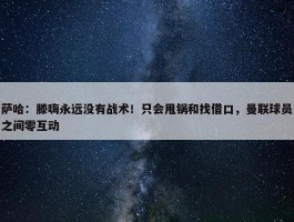 萨哈：滕嗨永远没有战术！只会甩锅和找借口，曼联球员之间零互动