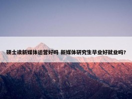 硕士读新媒体运营好吗 新媒体研究生毕业好就业吗?