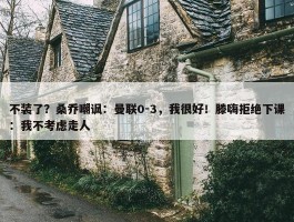 不装了？桑乔嘲讽：曼联0-3，我很好！滕嗨拒绝下课：我不考虑走人