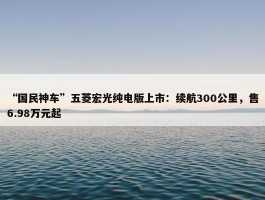 “国民神车”五菱宏光纯电版上市：续航300公里，售6.98万元起