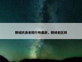 聊城抗衰老排行榜最新，聊城老区网