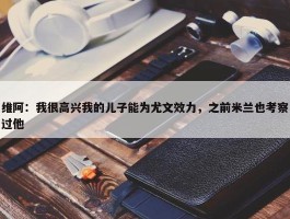 维阿：我很高兴我的儿子能为尤文效力，之前米兰也考察过他