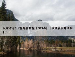 玩家讨论：R星是否会在《GTA6》下支预告后开预购？