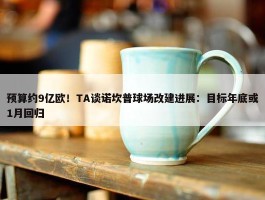 预算约9亿欧！TA谈诺坎普球场改建进展：目标年底或1月回归