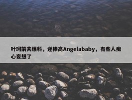 叶珂前夫爆料，遂捧高Angelababy，有些人痴心妄想了