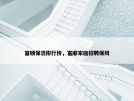 富顺保洁排行榜，富顺家庭招聘保姆