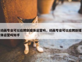 动画专业可以应聘新媒体运营吗，动画专业可以应聘新媒体运营吗知乎