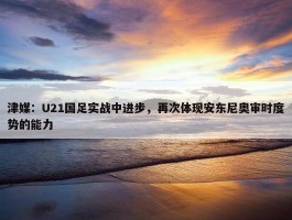 津媒：U21国足实战中进步，再次体现安东尼奥审时度势的能力